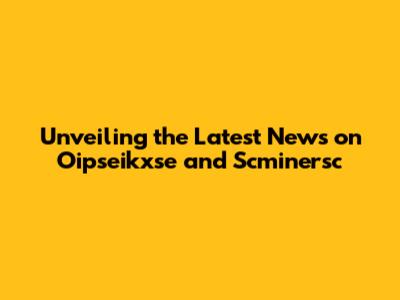 Unveiling the Latest News on Oipseikxse and Scminersc