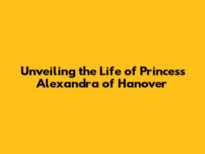 Unveiling the Life of Princess Alexandra of Hanover
