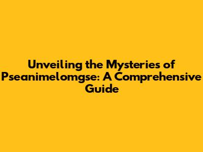 Unveiling the Mysteries of Pseanimelomgse: A Comprehensive Guide