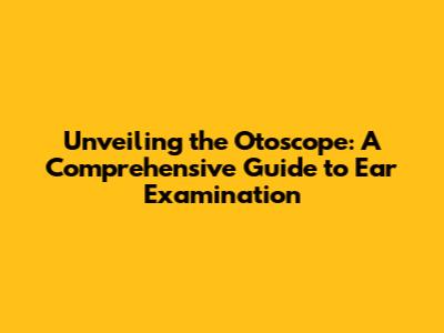 Unveiling the Otoscope: A Comprehensive Guide to Ear Examination