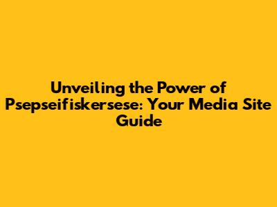 Unveiling the Power of Psepseifiskersese: Your Media Site Guide