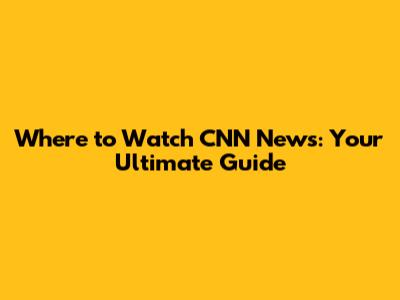 Where to Watch CNN News: Your Ultimate Guide