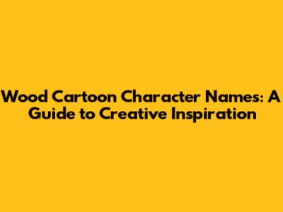 Wood Cartoon Character Names: A Guide to Creative Inspiration