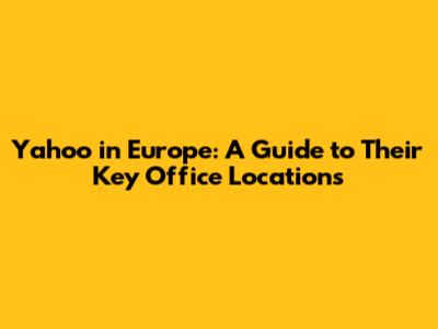 Yahoo in Europe: A Guide to Their Key Office Locations