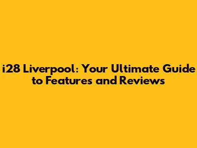 i28 Liverpool: Your Ultimate Guide to Features and Reviews