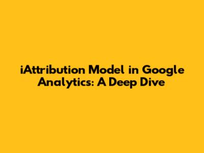 iAttribution Model in Google Analytics: A Deep Dive