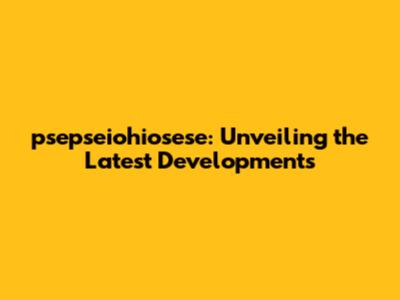 psepseiohiosese: Unveiling the Latest Developments